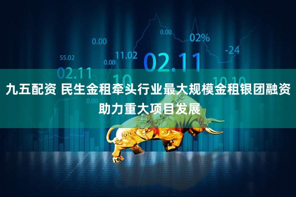 九五配资 民生金租牵头行业最大规模金租银团融资 助力重大项目发展