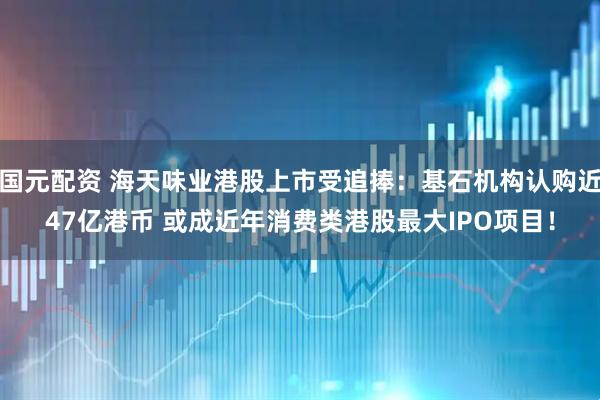 国元配资 海天味业港股上市受追捧：基石机构认购近47亿港币 或成近年消费类港股最大IPO项目！