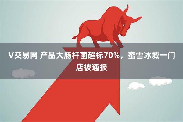 V交易网 产品大肠杆菌超标70%，蜜雪冰城一门店被通报