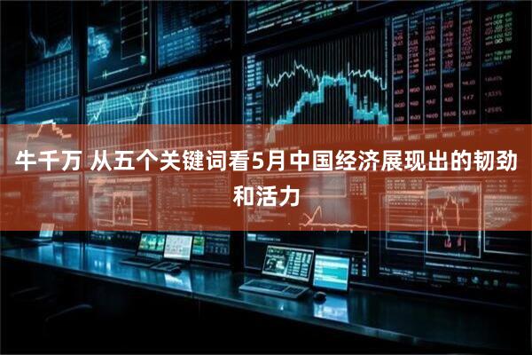 牛千万 从五个关键词看5月中国经济展现出的韧劲和活力