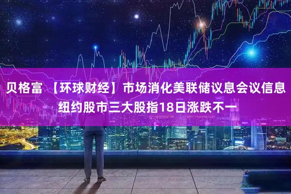 贝格富 【环球财经】市场消化美联储议息会议信息 纽约股市三大股指18日涨跌不一