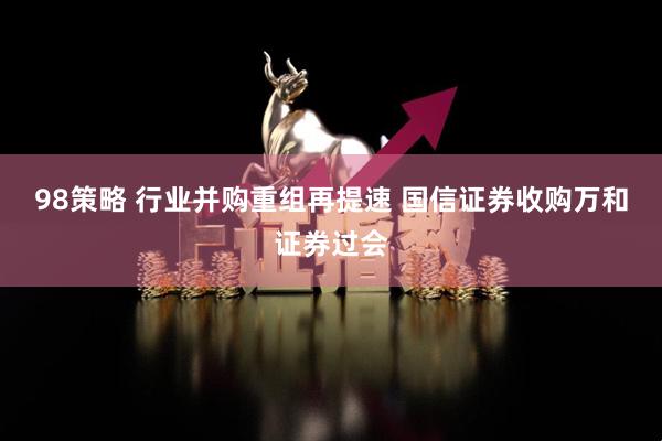 98策略 行业并购重组再提速 国信证券收购万和证券过会