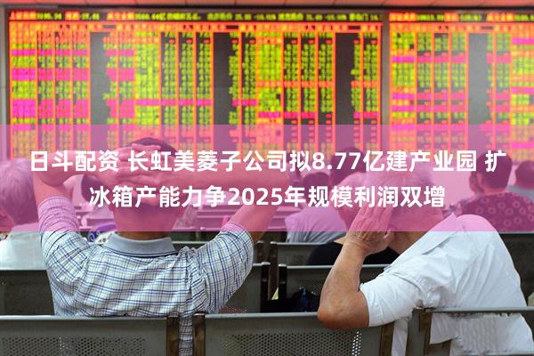 日斗配资 长虹美菱子公司拟8.77亿建产业园 扩冰箱产能力争2025年规模利润双增