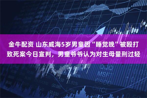 金牛配资 山东威海5岁男童因“睡觉晚”被殴打致死案今日宣判，男童爷爷认为对生母量刑过轻
