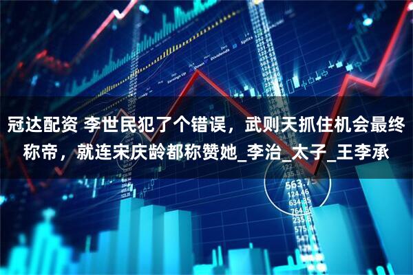 冠达配资 李世民犯了个错误，武则天抓住机会最终称帝，就连宋庆龄都称赞她_李治_太子_王李承