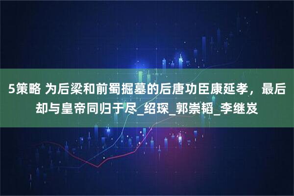 5策略 为后梁和前蜀掘墓的后唐功臣康延孝，最后却与皇帝同归于尽_绍琛_郭崇韬_李继岌