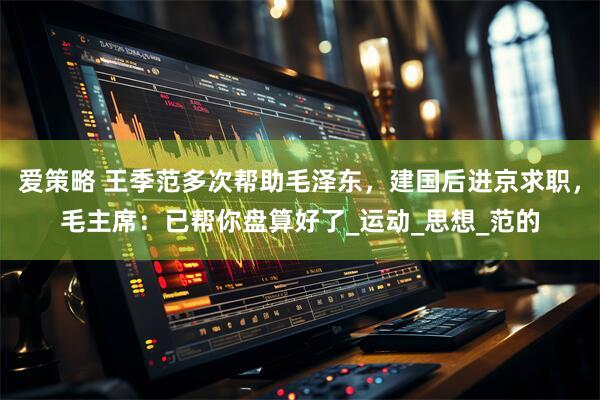 爱策略 王季范多次帮助毛泽东，建国后进京求职，毛主席：已帮你盘算好了_运动_思想_范的