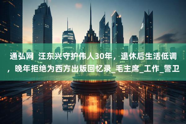 通弘网  汪东兴守护伟人30年，退休后生活低调，晚年拒绝为西方出版回忆录_毛主席_工作_警卫