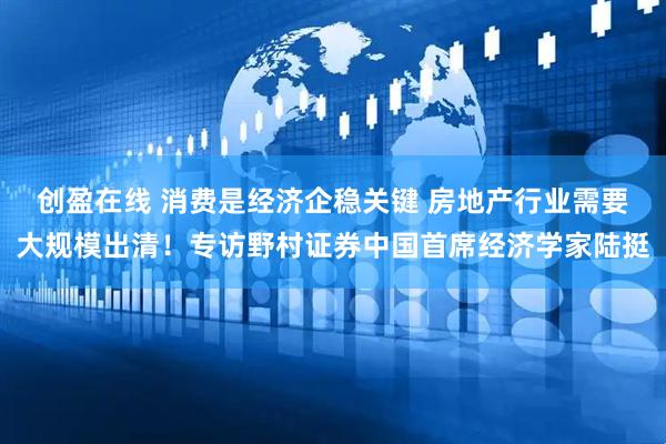 创盈在线 消费是经济企稳关键 房地产行业需要大规模出清！专访野村证券中国首席经济学家陆挺