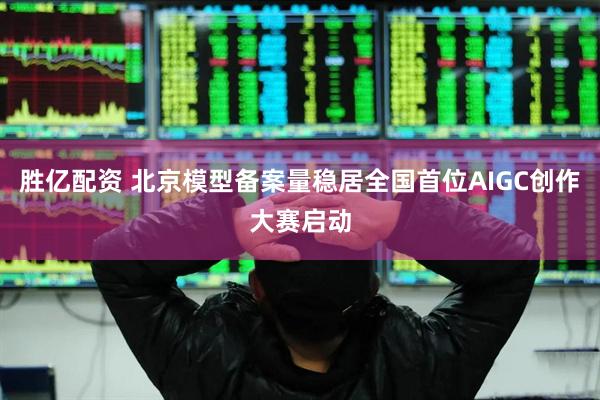 胜亿配资 北京模型备案量稳居全国首位AIGC创作大赛启动