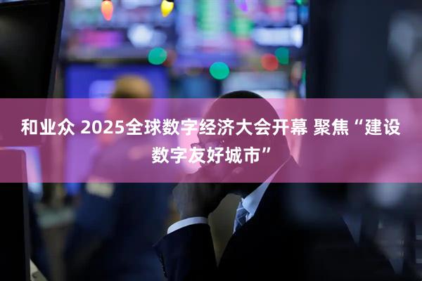 和业众 2025全球数字经济大会开幕 聚焦“建设数字友好城市”
