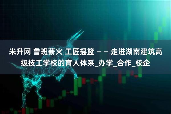 米升网 鲁班薪火 工匠摇篮 — — 走进湖南建筑高级技工学校的育人体系_办学_合作_校企
