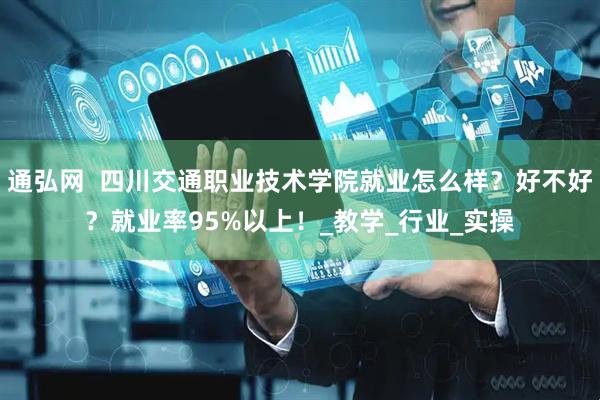 通弘网  四川交通职业技术学院就业怎么样？好不好？就业率95%以上！_教学_行业_实操