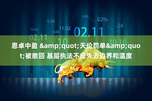 恩卓中盈 &quot;天价罚单&quot;被撤回 基层执法不应失去边界和温度