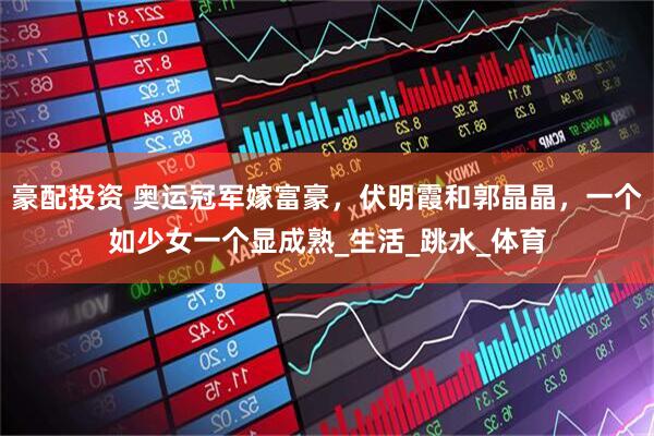豪配投资 奥运冠军嫁富豪，伏明霞和郭晶晶，一个如少女一个显成熟_生活_跳水_体育