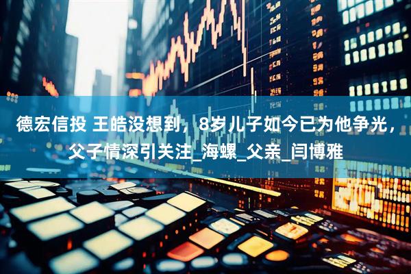 德宏信投 王皓没想到，8岁儿子如今已为他争光，父子情深引关注_海螺_父亲_闫博雅