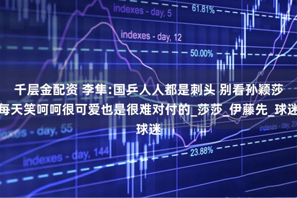 千层金配资 李隼:国乒人人都是刺头 别看孙颖莎每天笑呵呵很可爱也是很难对付的_莎莎_伊藤先_球迷