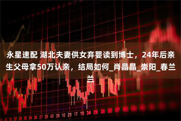 永星速配 湖北夫妻供女弃婴读到博士，24年后亲生父母拿50万认亲，结局如何_肖晶晶_崇阳_春兰