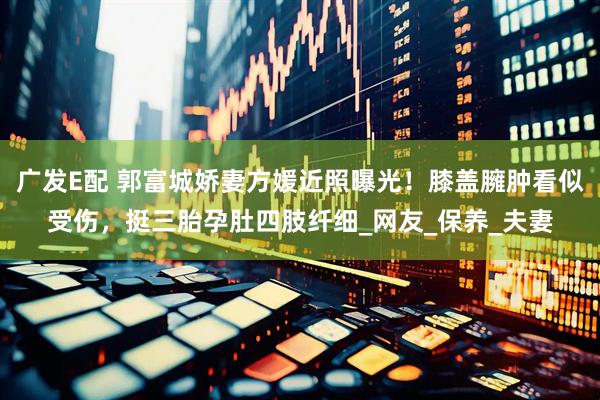 广发E配 郭富城娇妻方媛近照曝光！膝盖臃肿看似受伤，挺三胎孕肚四肢纤细_网友_保养_夫妻