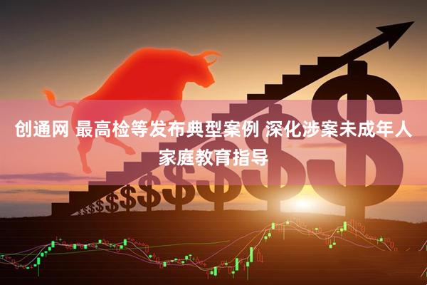 创通网 最高检等发布典型案例 深化涉案未成年人家庭教育指导