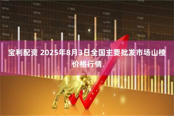 宝利配资 2025年8月3日全国主要批发市场山楂价格行情