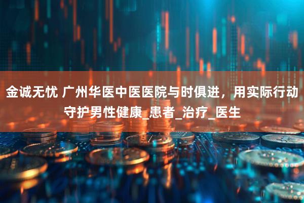 金诚无忧 广州华医中医医院与时俱进，用实际行动守护男性健康_患者_治疗_医生