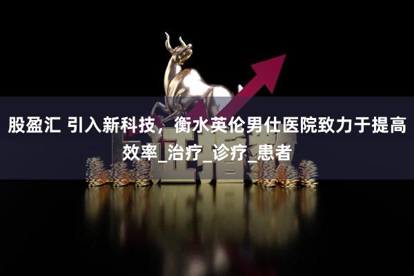 股盈汇 引入新科技，衡水英伦男仕医院致力于提高效率_治疗_诊疗_患者