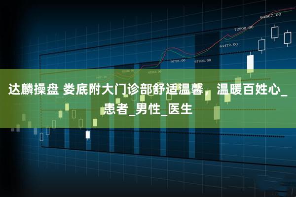 达麟操盘 娄底附大门诊部舒适温馨，温暖百姓心_患者_男性_医生