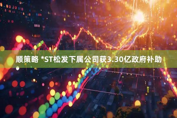 顺策略 *ST松发下属公司获3.30亿政府补助