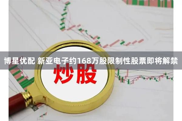 博星优配 新亚电子约168万股限制性股票即将解禁