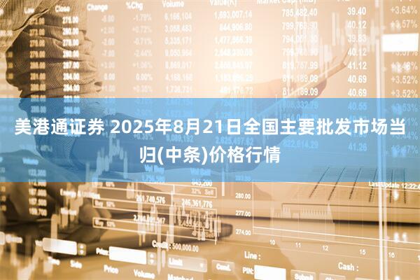 美港通证券 2025年8月21日全国主要批发市场当归(中条)价格行情