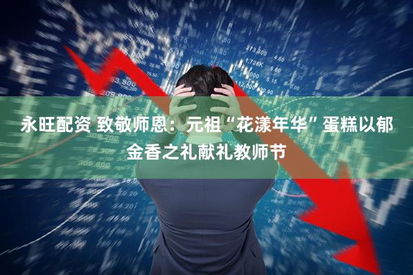 永旺配资 致敬师恩：元祖“花漾年华”蛋糕以郁金香之礼献礼教师节