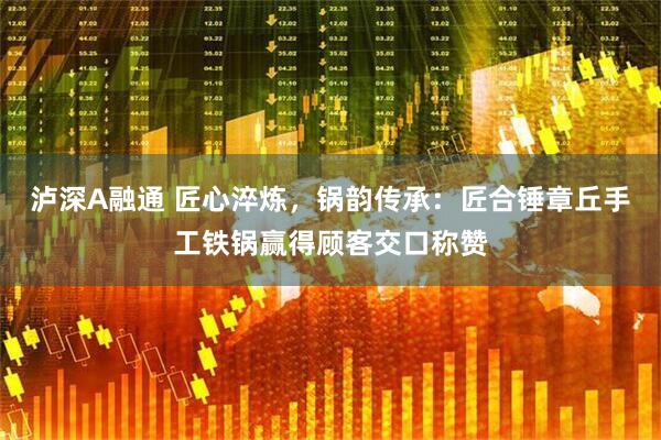 泸深A融通 匠心淬炼，锅韵传承：匠合锤章丘手工铁锅赢得顾客交口称赞
