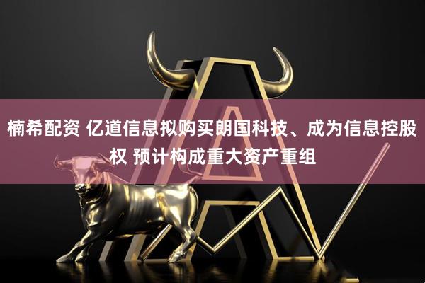 楠希配资 亿道信息拟购买朗国科技、成为信息控股权 预计构成重大资产重组