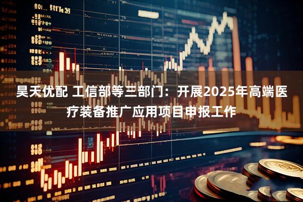 昊天优配 工信部等三部门：开展2025年高端医疗装备推广应用项目申报工作