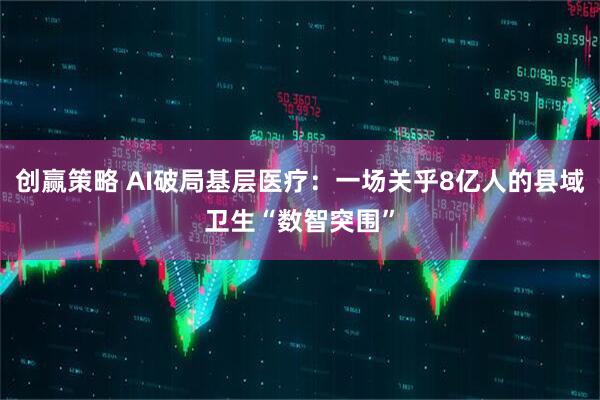 创赢策略 AI破局基层医疗：一场关乎8亿人的县域卫生“数智突围”