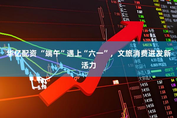 华亿配资 “端午”遇上“六一”，文旅消费迸发新活力