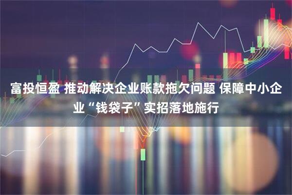 富投恒盈 推动解决企业账款拖欠问题 保障中小企业“钱袋子”实招落地施行